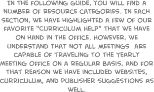In the following guide, you will find a number of resource categories. In each section, we have highlighted a few of our favorite ���Curriculum Help��� that we have on hand in the office. However, we understand that not all meetings  are capable of traveling to the Yearly Meeting office on a regular basis, and for that reason we have included websites, curriculum, and publisher suggestions as well.