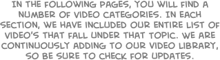 In the following Pages, you will find a number of Video categories. In each section, we have included our entire list of Video���s that fall under that Topic. We are continuously adding to our video library, so be sure to check for updates.
