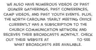We also have numerous videos of past Quaker gatherings, past Conferences, Camp Videos, and past Youth Events. Plus, the North Carolina Yearly Meeting Office currently has a subscription to the Church Communication Network and receives their broadcasts monthly. Check out their website at www.ccn.tv to see what broadcasts are available.